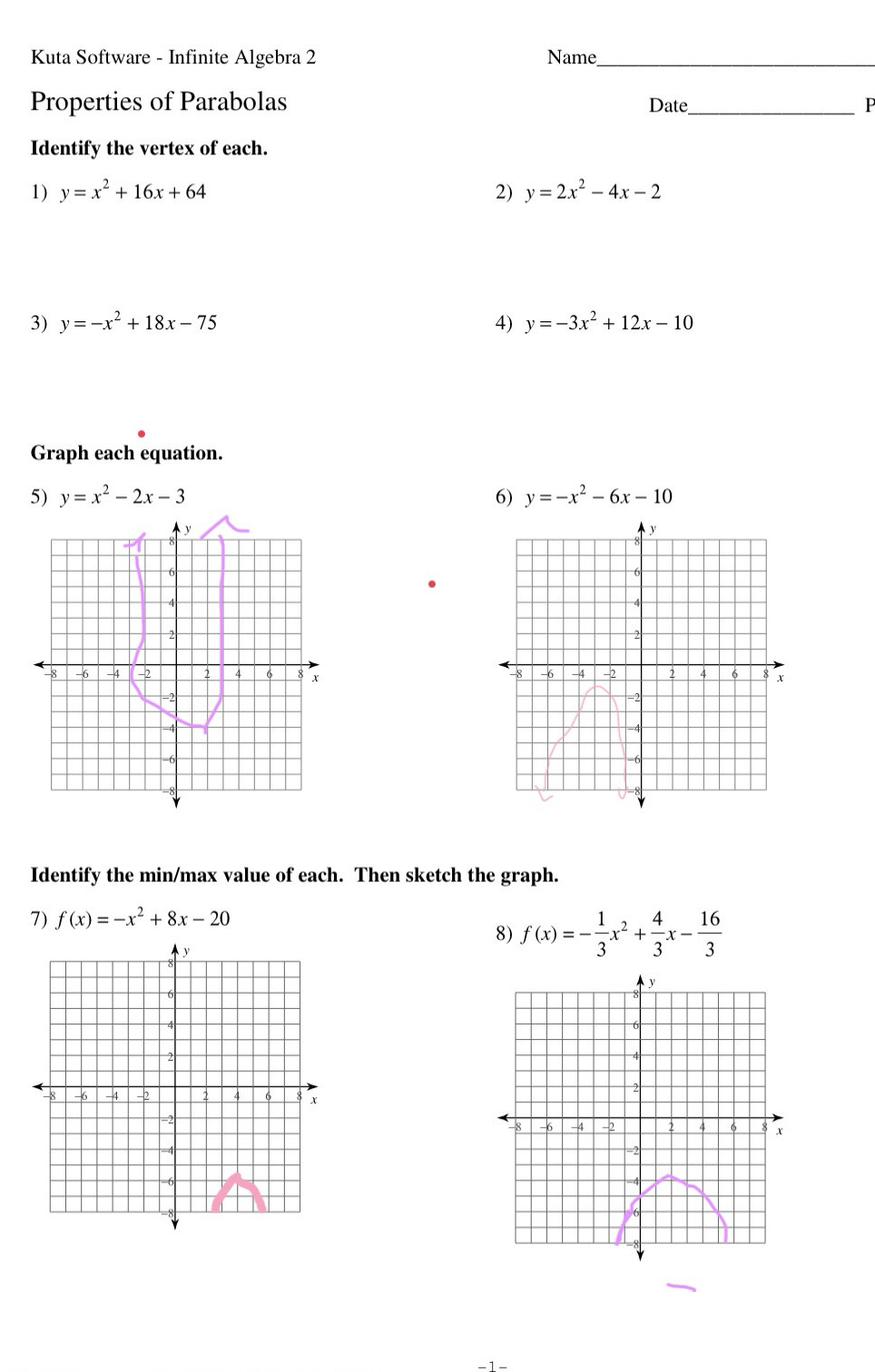 Kuta Software - Infinite Algebra 2 Name_ 
Properties of Parabolas Date_ P 
Identify the vertex of each. 
1) y=x^2+16x+64 2) y=2x^2-4x-2
3) y=-x^2+18x-75 4) y=-3x^2+12x-10
Graph each equation. 
5) y=x^2-2x-3 6) y=-x^2-6x-10
y
8
6
4
2
-8 -6 4 -2 2 4 6 x
=2
7
-6
Identify the min/max value of each. Then sketch the graph. 
7) f(x)=-x^2+8x-20
8) f(x)=- 1/3 x^2+ 4/3 x- 16/3 