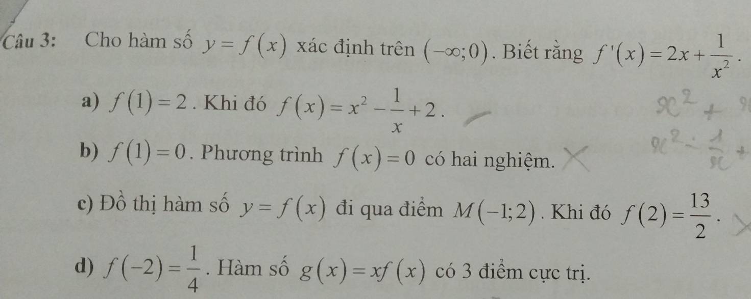 Cho hàm số y=f(x) xác định trên (-∈fty ;0). Biết rằng f'(x)=2x+ 1/x^2 .
a) f(1)=2. Khi đó f(x)=x^2- 1/x +2. 
b) f(1)=0. Phương trình f(x)=0 có hai nghiệm.
c) D beginarrayr 1 1_0endarray thị hàm số y=f(x) đi qua điểm M(-1;2). Khi đó f(2)= 13/2 . 
d) f(-2)= 1/4 . Hàm số g(x)=xf(x) có 3 điểm cực trị.