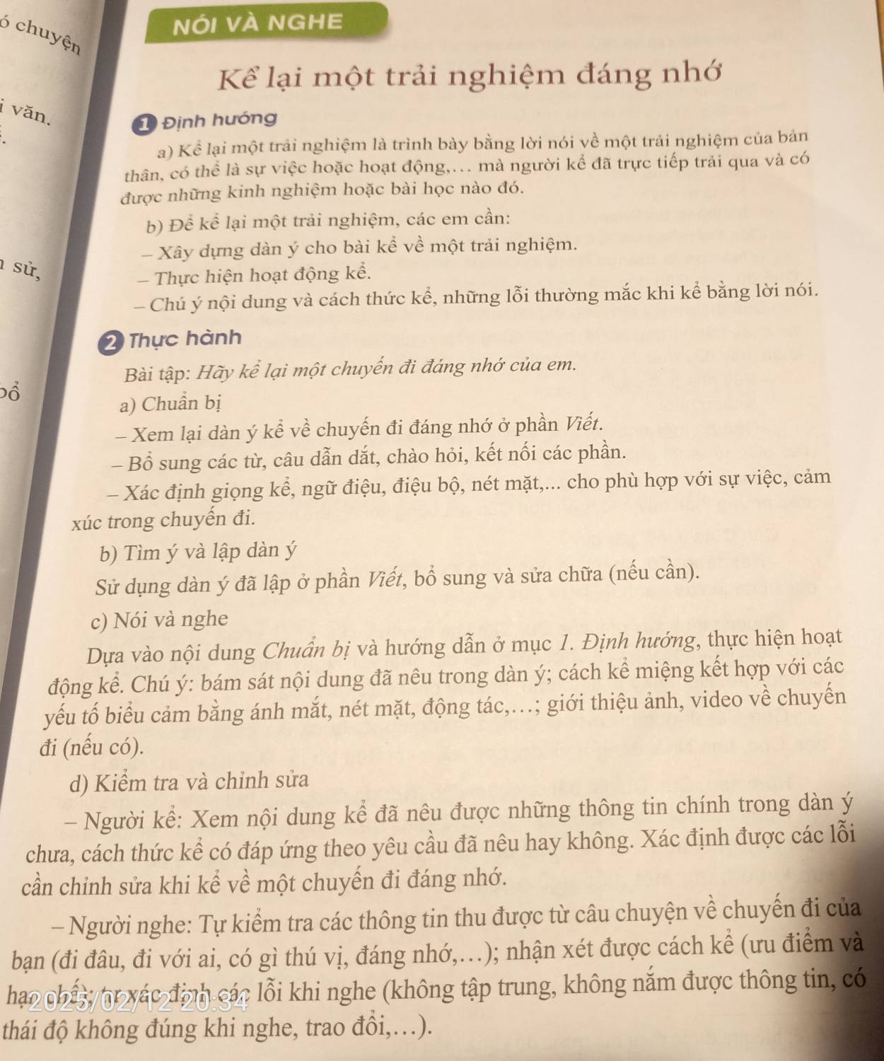 nói và nghe
ó chuyện
Kể lại một trải nghiệm đáng nhớ
i văn.
1 Định hướng
a) Kể lại một trải nghiệm là trình bày bằng lời nói về một trải nghiệm của bản
thân, có thể là sự việc hoặc hoạt động,... mà người kể đã trực tiếp trải qua và có
được những kinh nghiệm hoặc bài học nào đó.
b) Để kể lại một trải nghiệm, các em cần:
- Xây dựng dàn ý cho bài kể về một trải nghiệm.
1 sử,
- Thực hiện hoạt động kể.
- Chú ý nội dung và cách thức kể, những lỗi thường mắc khi kể bằng lời nói.
2 Thực hành
Bài tập: Hãy kể lại một chuyến đi đáng nhớ của em.
ổ
a) Chuẩn bị
- Xem lại dàn ý kể về chuyến đi đáng nhớ ở phần Viết.
- Bổ sung các từ, câu dẫn dắt, chào hỏi, kết nối các phần.
- Xác định giọng kể, ngữ điệu, điệu bộ, nét mặt,... cho phù hợp với sự việc, cảm
xúc trong chuyến đi.
b) Tìm ý và lập dàn ý
Sử dụng dàn ý đã lập ở phần Viết, bổ sung và sửa chữa (nếu cần).
c) Nói và nghe
Dựa vào nội dung Chuẩn bị và hướng dẫn ở mục 1. Định hướng, thực hiện hoạt
động kể. Chú ý: bám sát nội dung đã nêu trong dàn ý; cách kể miệng kết hợp với các
yếu tố biểu cảm bằng ánh mắt, nét mặt, động tác,...; giới thiệu ảnh, video về chuyến
đi (nếu có).
d) Kiểm tra và chỉnh sửa
- Người kể: Xem nội dung kể đã nêu được những thông tin chính trong dàn ý
chưa, cách thức kể có đáp ứng theo yêu cầu đã nêu hay không. Xác định được các lỗi
cần chinh sửa khi kể về một chuyến đi đáng nhớ.
- Người nghe: Tự kiểm tra các thông tin thu được từ câu chuyện về chuyến đi của
bạn (đi đâu, đi với ai, có gì thú vị, đáng nhớ,.); nhận xét được cách kể (ưu điểm và
hao chấy br xác định các lỗi khi nghe (không tập trung, không năm được thông tin, có
thái độ không đúng khi nghe, trao đổi,…).