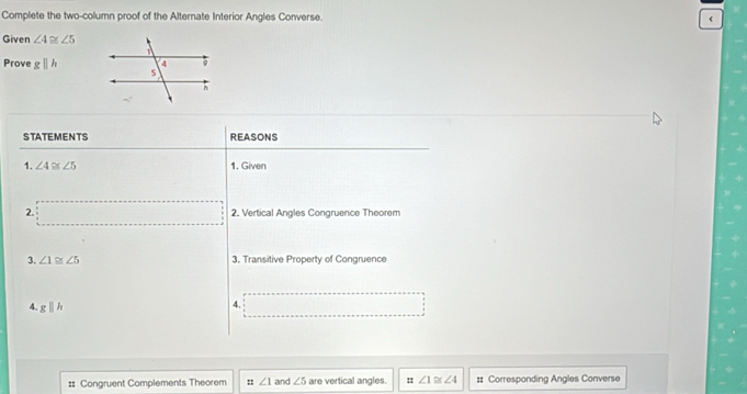 Complete the two-column proof of the Alternate Interior Angles Converse. 
Given ∠ 4≌ ∠ 5
Prove gparallel h
STATEMENTS REASONS 
1. ∠ 4≌ ∠ 5 1. Given 
2. 2. Vertical Angles Congruence Theorem 
3. ∠ 1≌ ∠ 5 3. Transitive Property of Congruence 
4. gparallel h
4. 
:: Congruent Complements Theorem :: ∠ 1 and ∠ 5 are vertical angles. :: ∠ 1≌ ∠ 4 #: Corresponding Angles Converse