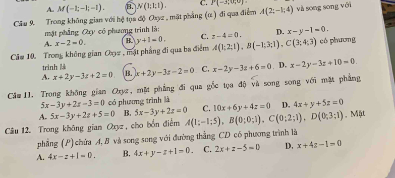 A. M(-1;-1;-1). B. N(1;1;1). C. P(-3;0;0). 
Câu 9. Trong không gian với hệ tọa độ Oxyz , mặt phẳng (α ) đi qua điểm A(2;-1;4) và song song với
mặt phẳng Oxy có phương trình là:
A. x-2=0. B. y+1=0. C. z-4=0. D. x-y-1=0. 
Câu 10. Trong không gian Oxyz , mặt phẳng đi qua ba điểm A(1;2;1), B(-1;3;1), C(3;4;3) có phương
trình là
A. x+2y-3z+2=0. B. x+2y-3z-2=0 C. x-2y-3z+6=0 D. x-2y-3z+10=0. 
Câu 11. Trong không gian Oxyz, mặt phẳng đi qua gốc tọa độ và song song với mặt phẳng
5x-3y+2z-3=0 có phương trình là
A. 5x-3y+2z+5=0 B. 5x-3y+2z=0 C. 10x+6y+4z=0 D. 4x+y+5z=0
Câu 12. Trong không gian Oxyz, cho bốn điểm A(1;-1;5), B(0;0;1), C(0;2;1), D(0;3;1). Mặt
phẳng (P) chứa A, B và song song với đường thằng CD có phương trình là
A. 4x-z+1=0. B. 4x+y-z+1=0. C. 2x+z-5=0 D. x+4z-1=0