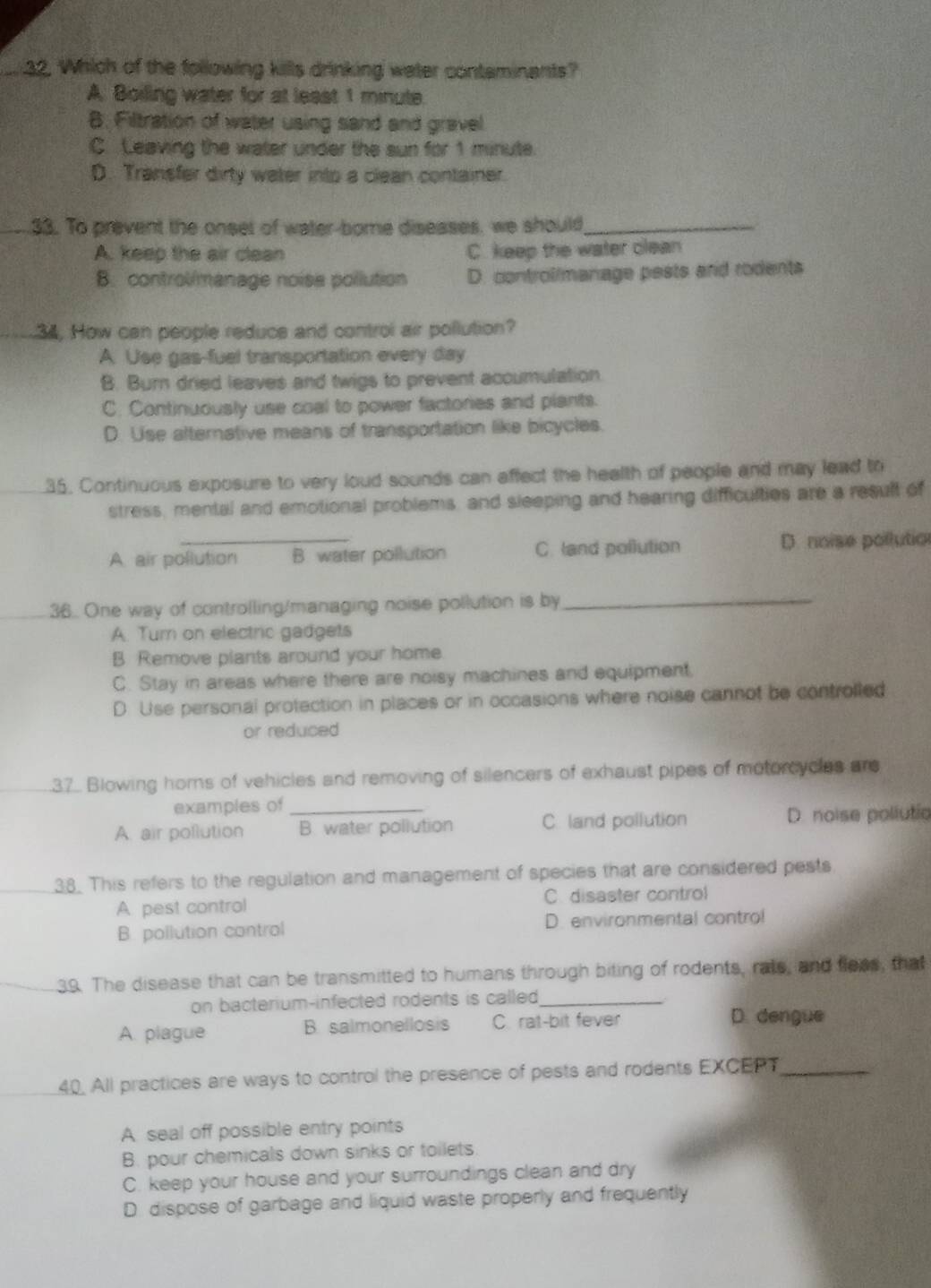 Which of the following kills drinking water contaminants?
A Boiling water for at least 1 minute.
B. Filtration of water using sand and gravel
C. Leaving the water under the sun for 1 minute.
D. Transfer dirty water into a clean container.
33. To prevent the onsel of water-bome diseases, we should_
A. keep the air clean C. keep the water clean
B. control/manage noisa pollution D. controllmanage pests and rodents
34, How can people reducs and control air pollution?
A. Use gas-fuel transportation every day
B. Burn dried leaves and twigs to prevent accumulation.
C. Continuously use coal to power factories and plants.
D. Use alternative means of transportation like bicycles.
35. Continuous exposure to very loud sounds can affect the health of people and may lead tr
stress, mental and emotional problems, and sleeping and hearing difficulties are a result of
A. air pollution B. water pollution C. land pollution D. noise pollution
36. One way of controlling/managing noise pollution is by_
A. Tum on electric gadgets
B Remove plants around your home.
C. Stay in areas where there are noisy machines and equipment.
D Use personal protection in places or in occasions where noise cannot be controlled
or reduced
.37. Blowing horns of vehicles and removing of silencers of exhaust pipes of motorcycles ar
examples of
A. air pollution _B. water pollution C land pollution D. noise pollutio
38. This refers to the regulation and management of species that are considered pests
A. pest control C disaster control
B. pollution control D. environmental contro!
39. The disease that can be transmitted to humans through biting of rodents, rats, and fleas, that
on bacterium-infected rodents is called_
A. plague B. salmonellosis C rat-bit fever D. dengue
40. All practices are ways to control the presence of pests and rodents EXCERT_
A seal off possible entry points
B. pour chemicals down sinks or toilets
C. keep your house and your surroundings clean and dry
D. dispose of garbage and liquid waste properly and frequently