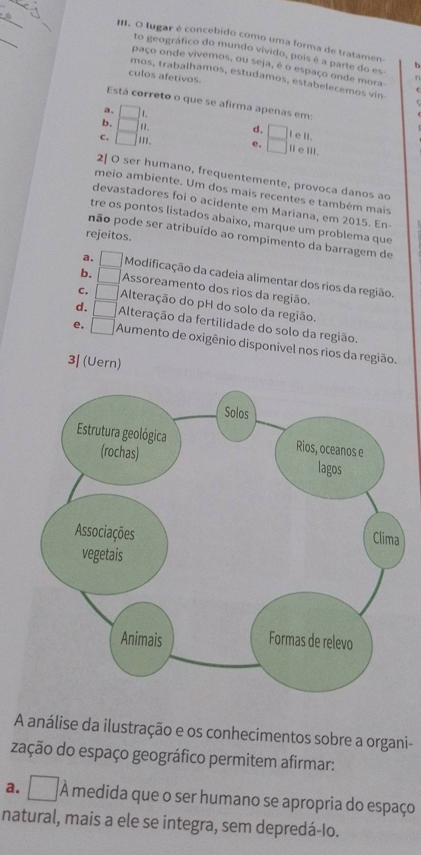 lugar é concebido como uma forma de tratamen b
to geográfico do mundo vivido, pois é a parte do es
paço onde vivemos, ou seja, é o espaço onde mora
culos afetivos.
mos, trabalhamos, estudamos, estabelecemos vin
in
Está correto o que se afirma apenas em:
a. 1
b. 1 1 .
d. l ell.
C. □ III.
e. ⅡeⅢ.
2| O ser humano, frequentemente, provoca danos ao
meio ambiente. Um dos mais recentes e também mais
devastadores foi o acidente em Mariana, em 2015. En-
tre os pontos listados abaixo, marque um problema que
rejeitos.
pão pode ser atribuído ao rompimento da barragem de
a. Modificação da cadeia alimentar dos rios da região.
b. (frac 14 1endpmatrix  Assoreamento dos rios da região.
c. Alteração do pH do solo da região.
d. Alteração da fertilidade do solo da região.
e. □ Aumento de oxigênio disponível nos rios da região.
3| (Uern)
A análise da ilustração e os conhecimentos sobre a organi-
zação do espaço geográfico permitem afirmar:
a. □ À medida que o ser humano se apropria do espaço
natural, mais a ele se integra, sem depredá-Io.