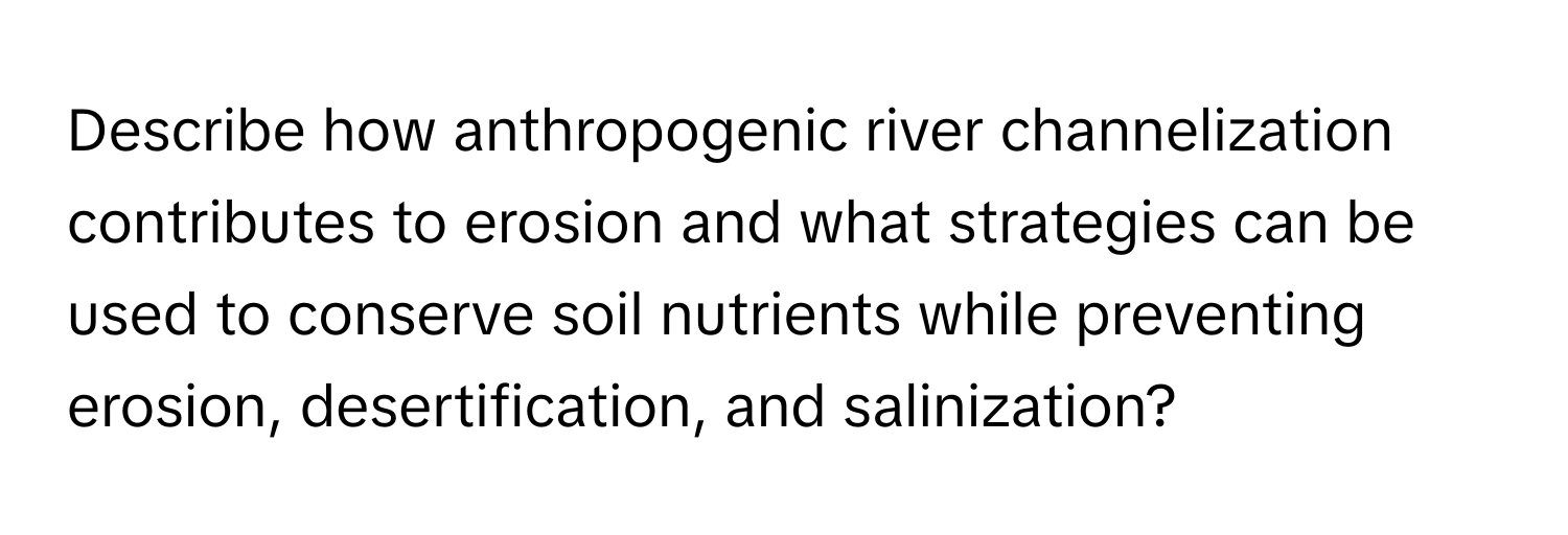 Describe how anthropogenic river channelization contributes to erosion and what strategies can be used to conserve soil nutrients while preventing erosion, desertification, and salinization?