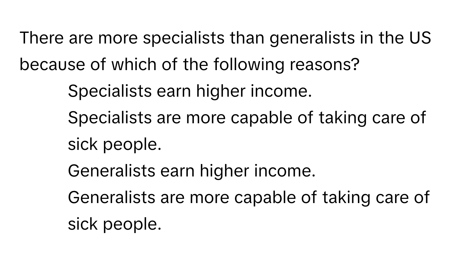 There are more specialists than generalists in the US because of which of the following reasons?

1) Specialists earn higher income. 
2) Specialists are more capable of taking care of sick people. 
3) Generalists earn higher income. 
4) Generalists are more capable of taking care of sick people.