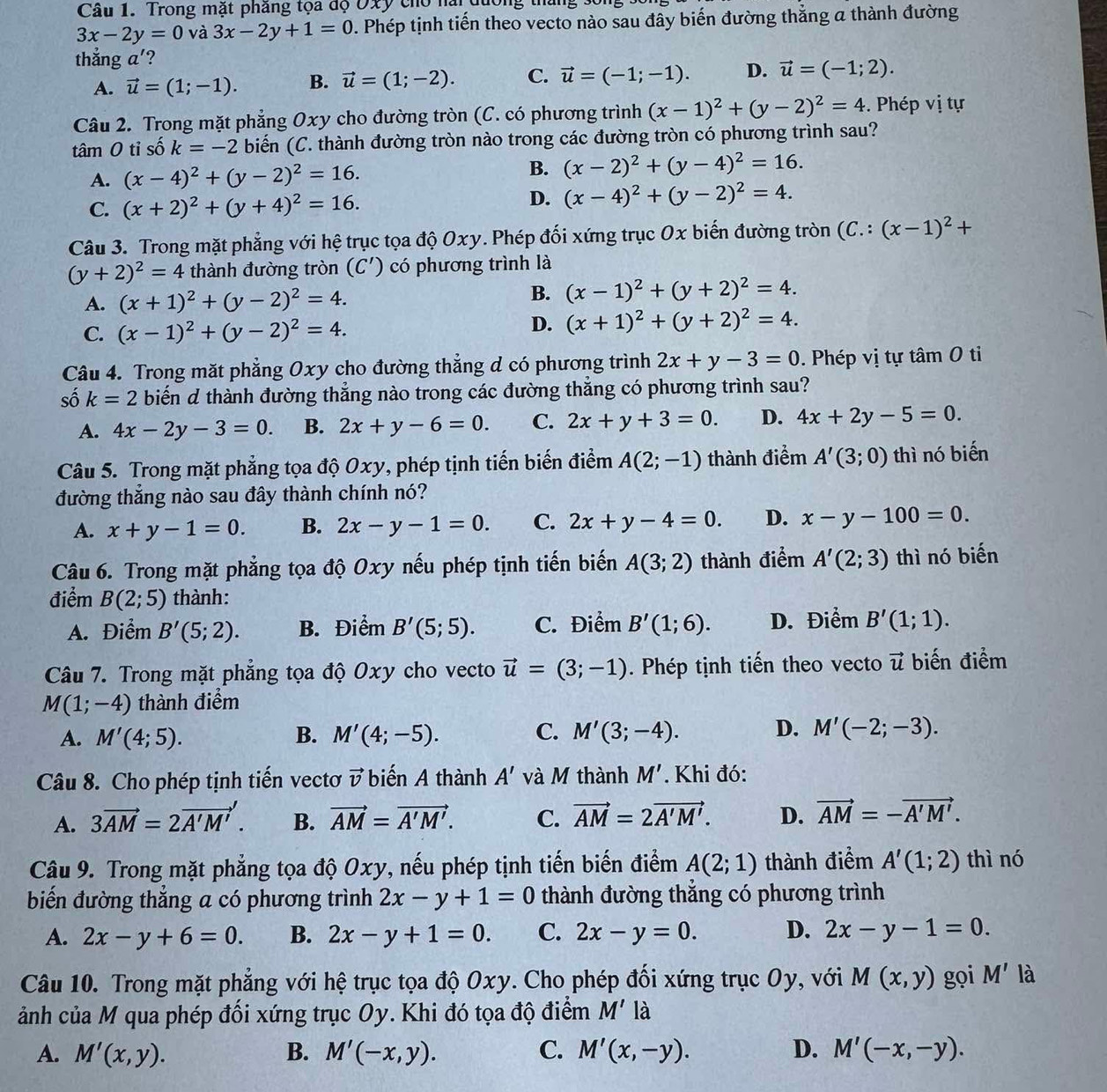 Trong mặt phăng tọa độ Oxy cho nài đương tháng số
3x-2y=0 và 3x-2y+1=0 0. Phép tịnh tiến theo vecto nào sau đây biến đường thẳng a thành đường
thẳng a'?
A. vector u=(1;-1). B. vector u=(1;-2). C. vector u=(-1;-1). D. vector u=(-1;2).
Câu 2. Trong mặt phẳng Oxy cho đường tròn (C. có phương trình (x-1)^2+(y-2)^2=4. Phép vị tự
tâm 0 tỉ 5 shat O k=-2 biến (C. thành đường tròn nào trong các đường tròn có phương trình sau?
A. (x-4)^2+(y-2)^2=16. B. (x-2)^2+(y-4)^2=16.
C. (x+2)^2+(y+4)^2=16.
D. (x-4)^2+(y-2)^2=4.
Câu 3. Trong mặt phẳng với hệ trục tọa độ Oxy. Phép đối xứng trục Ox biến đường tròn (C.:(x-1)^2+
(y+2)^2=4 thành đường tròn (C') có phương trình là
A. (x+1)^2+(y-2)^2=4.
B. (x-1)^2+(y+2)^2=4.
C. (x-1)^2+(y-2)^2=4.
D. (x+1)^2+(y+2)^2=4.
Câu 4. Trong mặt phẳng Oxy cho đường thẳng d có phương trình 2x+y-3=0. Phép vị tự tâm 0 ti
số k=2 biến d thành đường thẳng nào trong các đường thẳng có phương trình sau?
A. 4x-2y-3=0. B. 2x+y-6=0. C. 2x+y+3=0. D. 4x+2y-5=0.
Câu 5. Trong mặt phẳng tọa độ Oxy, phép tịnh tiến biến điểm A(2;-1) thành điểm A'(3;0) thì nó biến
đường thẳng nào sau đây thành chính nó?
A. x+y-1=0. B. 2x-y-1=0. C. 2x+y-4=0. D. x-y-100=0.
Câu 6. Trong mặt phẳng tọa độ Oxy nếu phép tịnh tiến biến A(3;2) thành điểm A'(2;3) thì nó biến
điểm B(2;5) thành:
A. Điểm B'(5;2). B. Điểm B'(5;5). C. Điểm B'(1;6). D. Điểm B'(1;1).
Câu 7. Trong mặt phẳng tọa độ Oxy cho vecto vector u=(3;-1). Phép tịnh tiến theo vecto vector u biến điểm
M(1;-4) thành điểm
C.
D.
A. M'(4;5). B. M'(4;-5). M'(3;-4). M'(-2;-3).
Câu 8. Cho phép tịnh tiến vectơ vector v biến A thành A' và M thành M'.  Khi đó:
A. 3vector AM=2vector A'M'. B. vector AM=vector A'M'. C. vector AM=2vector A'M'. D. vector AM=-vector A'M'.
Câu 9. Trong mặt phẳng tọa độ Oxy, nếu phép tịnh tiến biến điểm A(2;1) thành điểm A'(1;2) thì nó
biến đường thẳng a có phương trình 2x-y+1=0 thành đường thẳng có phương trình
A. 2x-y+6=0. B. 2x-y+1=0. C. 2x-y=0. D. 2x-y-1=0.
Câu 10. Trong mặt phẳng với hệ trục tọa độ Oxy. Cho phép đối xứng trục Oy, với M(x,y) gọi M' là
ảnh của M qua phép đối xứng trục Oy. Khi đó tọa độ điểm M' là
A. M'(x,y). B. M'(-x,y). C. M'(x,-y). D. M'(-x,-y).