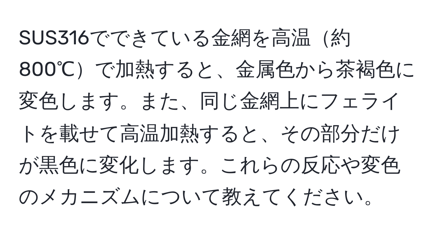 SUS316でできている金網を高温約800℃で加熱すると、金属色から茶褐色に変色します。また、同じ金網上にフェライトを載せて高温加熱すると、その部分だけが黒色に変化します。これらの反応や変色のメカニズムについて教えてください。