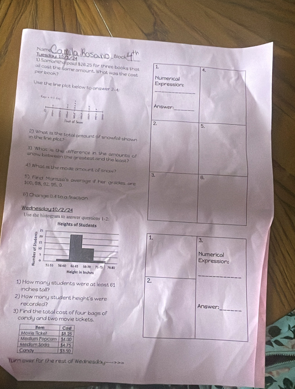 Name Can
Tuesday 167
1) Samanthe paid $26.25 for three books that 1.
4.
all cost the same amount. What was the cost
per book? Numerical
_
Expression:
Use the line plot below to answer 2-4:
Answer:
_
2.
5.
2) What is the total amount of snowfall shown
in the line plot?
3) What is the difference in the amounts of
snow between the greatest and the least?
4) What is the mode amount of snow? 6.
3.
5) Find Marissa's average if her grades are
100.98,92,95.0
6] Change 0.4 to a fraction
Wednesday 10/2/24
Use the histogram to answer questions 1-2
1.
3.
Numerical
Expression:
_
2.
1) How many students were at least 61
inches tall?
2) How many student height's were
_
recorded?
Answer:
3) Find the total cost of four bags of
candy and two movie tickets.
Turn over for the rest of Wednesday---->>