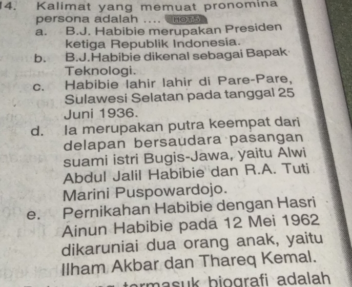 Kalimat yang memuat pronomina
persona adalah .... HOTS
a. B.J. Habibie merupakan Presiden
ketiga Republik Indonesia.
b. B.J.Habibie dikenal sebagai Bapak
Teknologi.
c. Habibie lahir lahir di Pare-Pare,
Sulawesi Selatan pada tanggal 25
Juni 1936.
d. Ia merupakan putra keempat dari
delapan bersaudara pasangan
suami istri Bugis-Jawa, yaitu Alwi
Abdul Jalil Habibie dan R.A. Tuti
Marini Puspowardojo.
e. Pernikahan Habibie dengan Hasri
Ainun Habibie pada 12 Mei 1962
dikaruniai dua orang anak, yaitu
Ilham Akbar dan Thareq Kemal.
rm a b iografi adalah