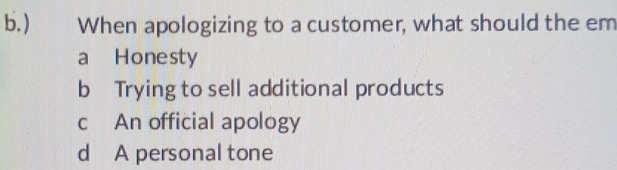 ) When apologizing to a customer, what should the em
a Honesty
b Trying to sell additional products
c An official apology
d A personal tone