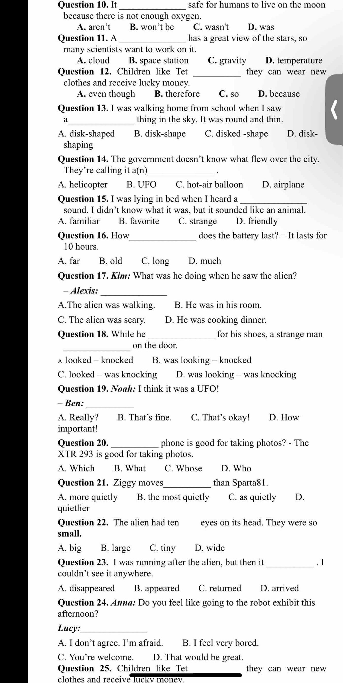 It safe for humans to live on the moon
because there is not enough oxygen.
A. aren’t B. won’t be C. wasn't D. was
Question 11. A _has a great view of the stars, so
many scientists want to work on it.
A. cloud B. space station C. gravity D. temperature
Question 12. Children like Tet _they can wear new 
clothes and receive lucky money.
A. even though B. therefore C. so D. because
Question 13. I was walking home from school when I saw
a_ thing in the sky. It was round and thin.
A. disk-shaped B. disk-shape C. disked -shape D. disk-
shaping
Question 14. The government doesn’t know what flew over the city.
They’re calling it a(n)_
A. helicopter B. UFO C. hot-air balloon D. airplane
Question 15. I was lying in bed when I heard a_
sound. I didn’t know what it was, but it sounded like an animal.
A. familiar B. favorite C. strange D. friendly
_
Question 16. How does the battery last? - It lasts for
10 hours.
A. far B. old C. long D. much
Question 17. Kim: What was he doing when he saw the alien?
- Alexis:_
A.The alien was walking. B. He was in his room.
C. The alien was scary. D. He was cooking dinner.
Question 18. While he _for his shoes, a strange man
_on the door.
A. looked — knocked B. was looking - knocked
C. looked - was knocking D. was looking - was knocking
Question 19. Noah: I think it was a UFO!
_
- Ben:
A. Really? B. That’s fine. C. That’s okay! D. How
important!
Question 20. _phone is good for taking photos? - The
XTR 293 is good for taking photos.
A. Which B. What C. Whose D. Who
Question 21. Ziggy moves_ than Sparta81.
A. more quietly B. the most quietly C. as quietly D.
quietlier
Question 22. The alien had ten eyes on its head. They were so
small.
A. big B. large C. tiny D. wide
Question 23. I was running after the alien, but then it _. I
couldn’t see it anywhere.
A. disappeared B. appeared C. returned D. arrived
Question 24. Anna: Do you feel like going to the robot exhibit this
afternoon?
Lucy:_
A. I don’t agree. I’m afraid. B. I feel very bored.
C. You’re welcome. D. That would be great.
Question 25. Children like Tet they can wear new 
clothes and receive lucky money.