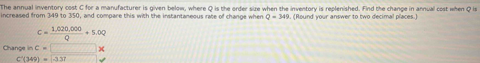 The annual inventory cost C for a manufacturer is given below, where Q is the order size when the inventory is replenished. Find the change in annual cost when Q is 
increased from 349 to 350, and compare this with the instantaneous rate of change when Q=349. (Round your answer to two decimal places.)
C= (1,020,000)/Q +5.0Q
Change in c=□ *
C'(349)=-3.37 cos Ccos B=