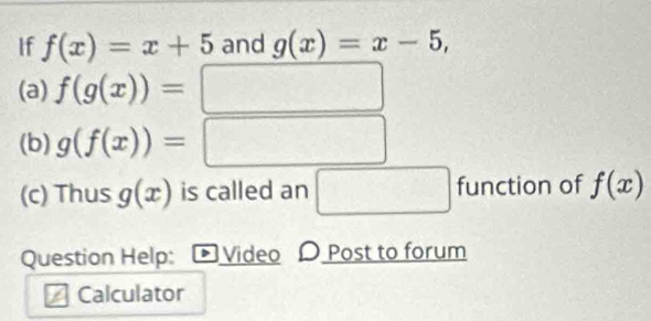 If f(x)=x+5 and g(x)=x-5, 
(a) f(g(x))=
(b) g(f(x))=
x_1+x_1
(c) Thus g(x) is called an □ function of f(x)
Question Help: Video D Post to forum 
Calculator