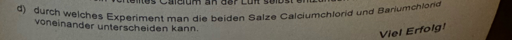 Calclum an der Luf ser 
d) durch welches Experiment man die beiden Salze Calciumchlorid und Bariumchlorid 
voneinander unterscheiden kann. 
Viel Erfolg!