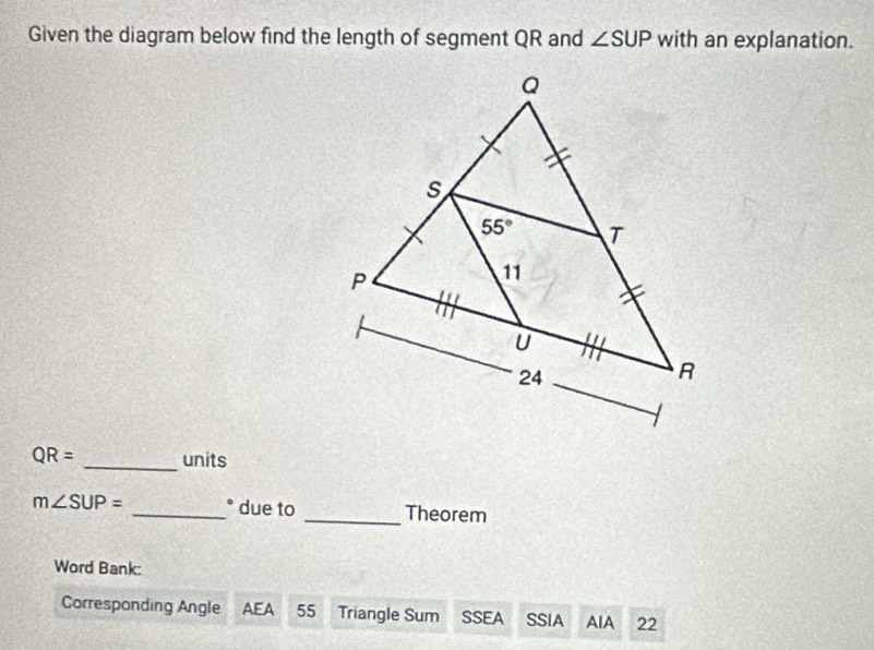 Given the diagram below find the length of segment QR and ∠ SUP with an explanation.
QR= _units
m∠ SUP= _° due to _Theorem
Word Bank:
Corresponding Angle AEA 55 Triangle Sum SSEA SSIA AIA 22