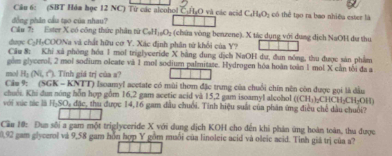 (SBT Hỏa học 12 NC) Từ các alcohol C. H₃O và các acid C_4H_8O_2 có thể tạo ra bao nhiêu ester là 
đồng phân cầu tạo của nhau? 
Cầu 7: Ester X có công thức phân tử C_9H_10O_2 (chữa vòng benzene). X tác dụng với dung dịch NaOH dư thu 
dược C_2H_5COO Na và chất hữu cơ Y. Xác định phân tứ khối của Y? 
Cầu 8: Khi xả phòng hóa 1 mol triglyceride X bằng dung dịch NaOH dư, đun nóng, thu được sản phẩm 
gom glycerol, 2 mol sodium oleate và 1 mol sodium palmitate. Hydrogen hóa hoàn toàn 1 mol X cần tối đa a 
mol H_2(Ni,t^*). Tính giá trị của a? 
Câu 9: (SGK - KNTT) Isoamyl acetate có mùi thơm đặc trưng của chuối chín nên còn được gọi là dầu 
chuôi. Khi đun nóng hỗn hợp gồm 16, 2 gam acetic acid và 15, 2 gam isoamyl alcohol ((CH_3)_2CHCH_2CH_2OH)
với xúc tác là H_2SO_4 đặc, thu được 14, 16 gam đầu chuối. Tính hiệu suất của phản ứng điều chế dầu chuối? 
Cầu 10: Đun sôi a gam một triglyceride X với dung dịch KOH cho đến khi phản ứng hoàn toàn, thu được
0,92 gam glycerol và 9,58 gam hỗn hợp Y gồm muối của linoleic acid và oleic acid. Tinh giá trị của a?