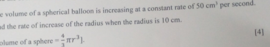 volume of a spherical balloon is increasing at a constant rate of 50cm^3 per second. 
ad the rate of increase of the radius when the radius is 10 cm. 
[4] 
olume of a sphere = 4/3 π r^3].