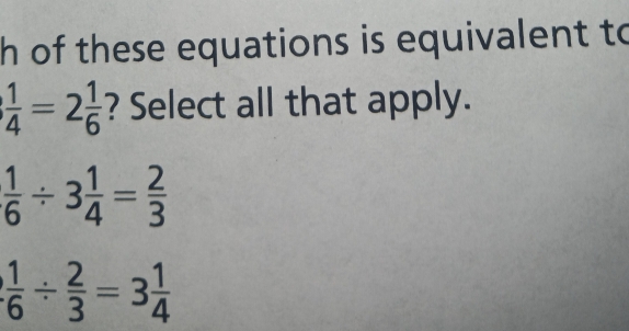 of these equations is equivalent to
 1/4 =2 1/6  ? Select all that apply.
 1/6 / 3 1/4 = 2/3 
 1/6 /  2/3 =3 1/4 