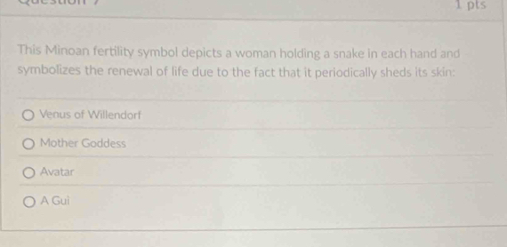 This Minoan fertility symbol depicts a woman holding a snake in each hand and
symbolizes the renewal of life due to the fact that it periodically sheds its skin:
Venus of Willendorf
Mother Goddess
Avatar
A Gui