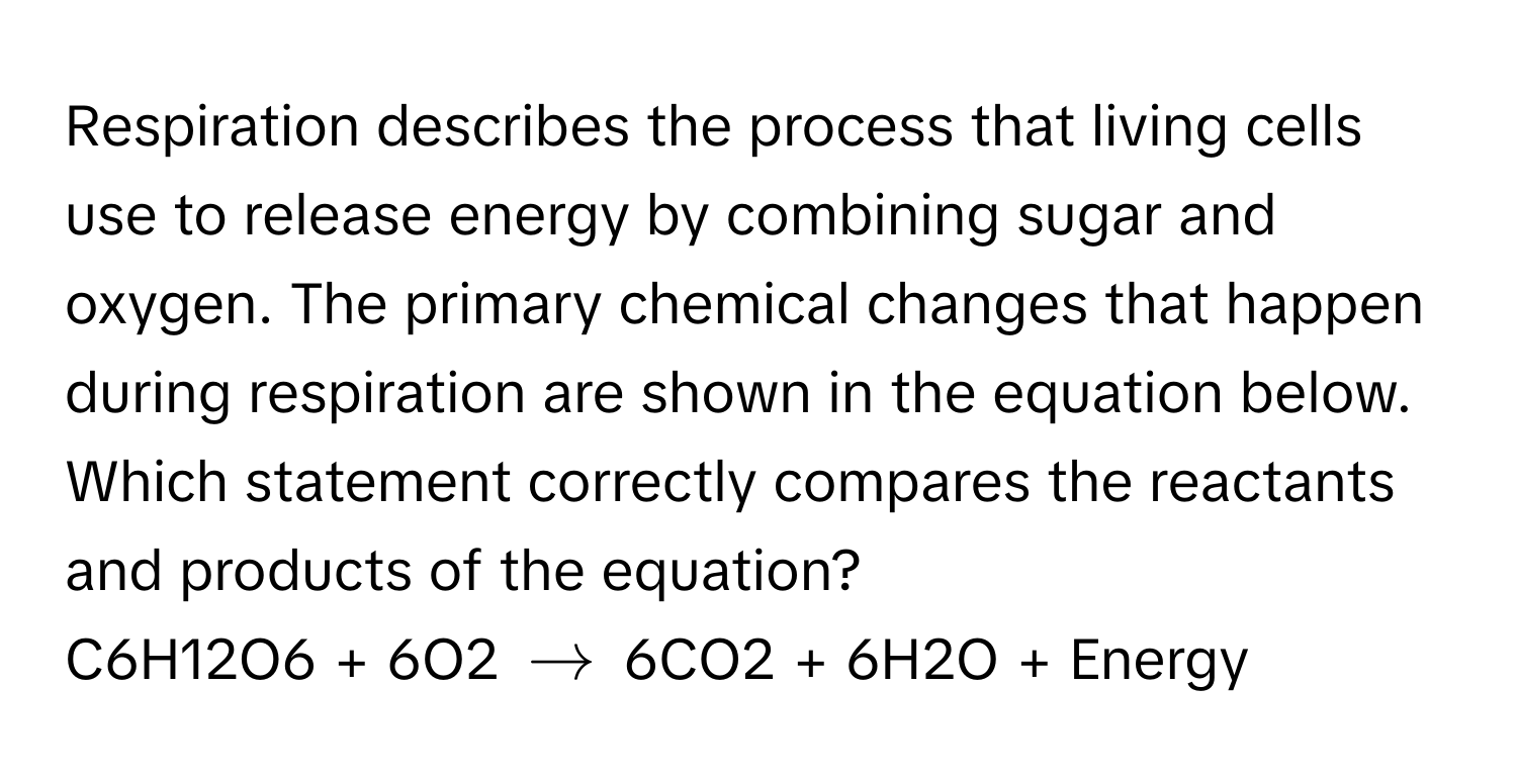 Respiration describes the process that living cells use to release energy by combining sugar and oxygen. The primary chemical changes that happen during respiration are shown in the equation below. Which statement correctly compares the reactants and products of the equation?

C6H12O6 + 6O2 $arrow$ 6CO2 + 6H2O + Energy