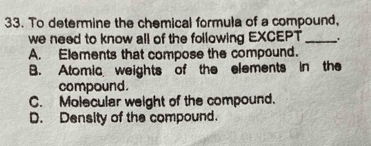 To determine the chemical formula of a compound,
we need to know all of the following EXCEPT _.
A. Elements that compose the compound.
B. Atomic weights of the elements in the
compound.
C. Molecular weight of the compound.
D. Density of the compound.