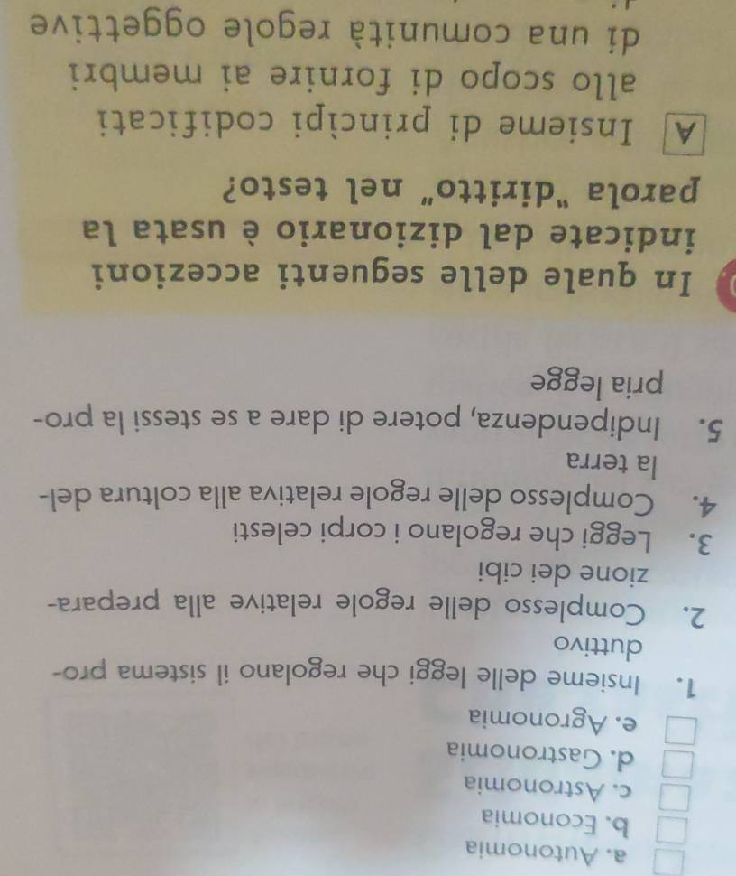 a. Autonomia
b. Economia
c. Astronomia
d. Gastronomia
e. Agronomia
1. Insieme delle leggi che regolano il sistema pro-
duttivo
2. Complesso delle regole relative alla prepara-
zione dei cibi
3. Leggi che regolano i corpi celesti
4. Complesso delle regole relativa alla coltura del-
la terra
5. Indipendenza, potere di dare a se stessi la pro-
pria legge
In quale delle seguenti accezioni
indicate dal dizionario è usata la
parola "diritto” nel testo?
A Insieme di princìpi codificati
allo scopo di fornire ai membri
di una comunità regole oggettive