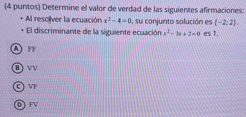 (4 puntos) Determine el valor de verdad de las siguientes afirmaciones:
Al resolver la ecuación x^2-4=0 , su conjunto solución es  -2;2. 
El discriminante de la siguiente ecuación x^2-3x+2=0 es 1.
A FF
B VV
C) VF
D FV