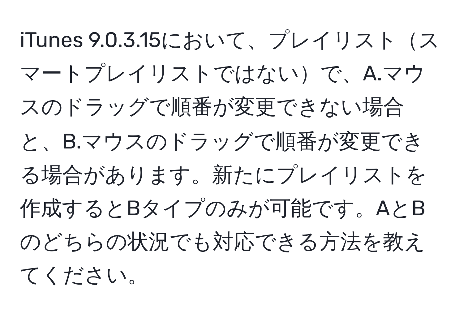 iTunes 9.0.3.15において、プレイリストスマートプレイリストではないで、A.マウスのドラッグで順番が変更できない場合と、B.マウスのドラッグで順番が変更できる場合があります。新たにプレイリストを作成するとBタイプのみが可能です。AとBのどちらの状況でも対応できる方法を教えてください。