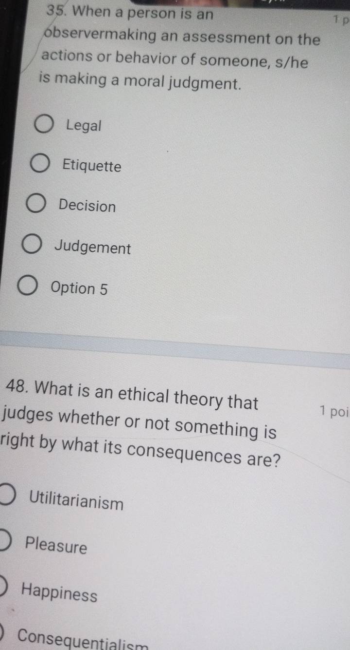 When a person is an
1 p
observermaking an assessment on the
actions or behavior of someone, s/he
is making a moral judgment.
Legal
Etiquette
Decision
Judgement
Option 5
48. What is an ethical theory that
1 poi
judges whether or not something is
right by what its consequences are?
Utilitarianism
Pleasure
Happiness
Consequentialism