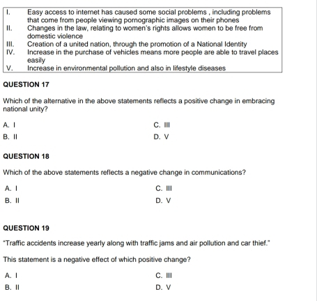 Which of the alternative in the above statements reflects a positive change in embracing
national unity?
A. I C. III
B. Ⅱ D.V
QUESTION 18
Which of the above statements reflects a negative change in communications?
A. I C. III
B. Ⅱ D. V
QUESTION 19
*Traffic accidents increase yearly along with traffic jams and air pollution and car thief."
This statement is a negative effect of which positive change?
A. I C. III
B.Ⅱ D. V