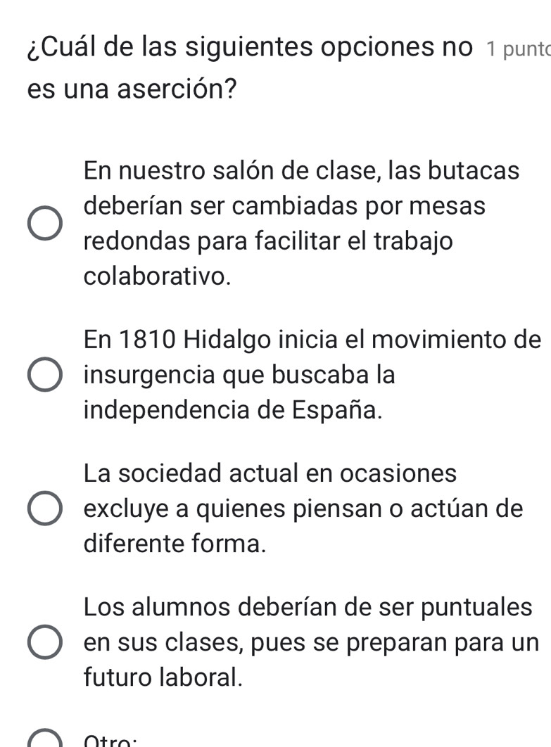 ¿Cuál de las siguientes opciones no 1 punto
es una aserción?
En nuestro salón de clase, las butacas
deberían ser cambiadas por mesas
redondas para facilitar el trabajo
colaborativo.
En 1810 Hidalgo inicia el movimiento de
insurgencia que buscaba la
independencia de España.
La sociedad actual en ocasiones
excluye a quienes piensan o actúan de
diferente forma.
Los alumnos deberían de ser puntuales
en sus clases, pues se preparan para un
futuro laboral.
tro: