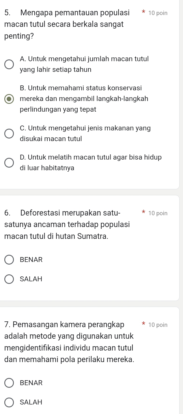 Mengapa pemantauan populasi 10 poin
macan tutul secara berkala sangat
penting?
A. Untuk mengetahui jumlah macan tutul
yang lahir setiap tahun
B. Untuk memahami status konservasi
mereka dan mengambil langkah-langkah
perlindungan yang tepat
C. Untuk mengetahui jenis makanan yang
disukai macan tutul
D. Untuk melatih macan tutul agar bisa hidup
di luar habitatnya
6. Deforestasi merupakan satu- 10 poin
satunya ancaman terhadap populasi
macan tutul di hutan Sumatra.
BENAR
SALAH
7. Pemasangan kamera perangkap 10 poin
adalah metode yang digunakan untuk
mengidentifıkasi individu macan tutul
dan memahami pola perilaku mereka.
BENAR
SALAH