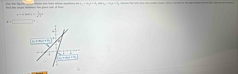 Use the figure, which shows two lines whose equations are y_1=m_1x+b and y_2=m_2x+b y. Assume that both lines have positive slopes. Derive a formula for the angle between the two lines. Then use your formula to
find the angle between the given pair of lines.
y=xandy= 1/sqrt(3) x
θ =□°