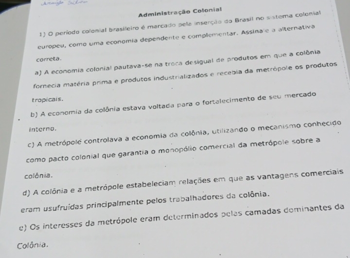 Administração Colonial
1) O período colonial brasileiro é marcado pela inserção do Brasil no sistema colonial
europeu, como uma economía dependente e complementar. Assinale a alternativa
correta.
a) A economia colonial pautava-se na troca desigual de produtos em que a colônia
fornecia matéria prima e produtos industrializados e recebia da metrópole os produtos
tropicals.
b) A economia da colônia estava voltada para o fortalecimento de seu mercado
interno.
c) A metrópolê controlava a economia da colônia, utilizando o mecanismo conhecido
como pacto colonial que garantia o monopólio comercial da metrópole sobre a
colônia.
d) A colônia e a metrópole estabeleciam relações em que as vantagens comerciais
eram usufruídas principalmente pelos trabalhadores da colônia.
e) Os interesses da metrópole eram determinados pelas camadas dominantes da
Colônia.