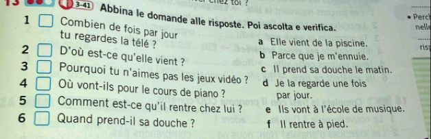 ez tol ?
_
Perch
3-41 Abbina le domande alle risposte. Poi ascolta e verifica.
nelle
1 Combien de fois par jour
tu regardes la télé ?
_
a Elle vient de la piscine. ris
2 D' 'où est-ce qu'elle vient ?
b Parce que je m'ennuie.
c ll prend sa douche le matin.
3 Pourquoi tu n'aimes pas les jeux vidéo ? d Je la regarde une fois
4 Où vont-ils pour le cours de piano ? par jour.
5 Comment est-ce qu'il rentre chez lui ? e Ils vont à l'école de musique.
6 Quand prend-il sa douche ? f Il rentre à pied.