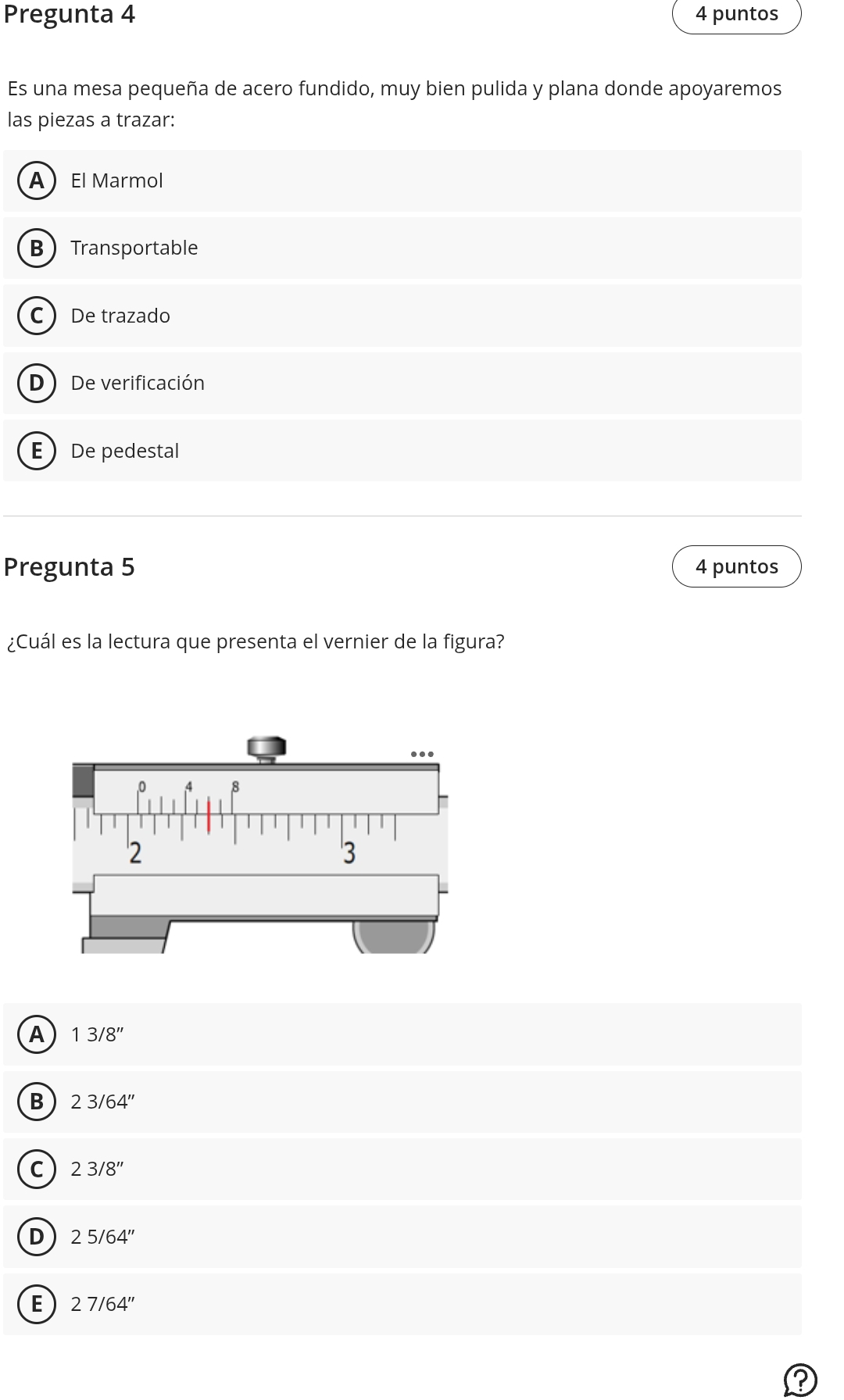 Pregunta 4 4 puntos
Es una mesa pequeña de acero fundido, muy bien pulida y plana donde apoyaremos
las piezas a trazar:
AEl Marmol
BTransportable
C De trazado
D De verificación
EDe pedestal
Pregunta 5 4 puntos
¿Cuál es la lectura que presenta el vernier de la figura?
A 13/8''
B 23/64''
C 23/8''
D 25/64''
E 27/64''