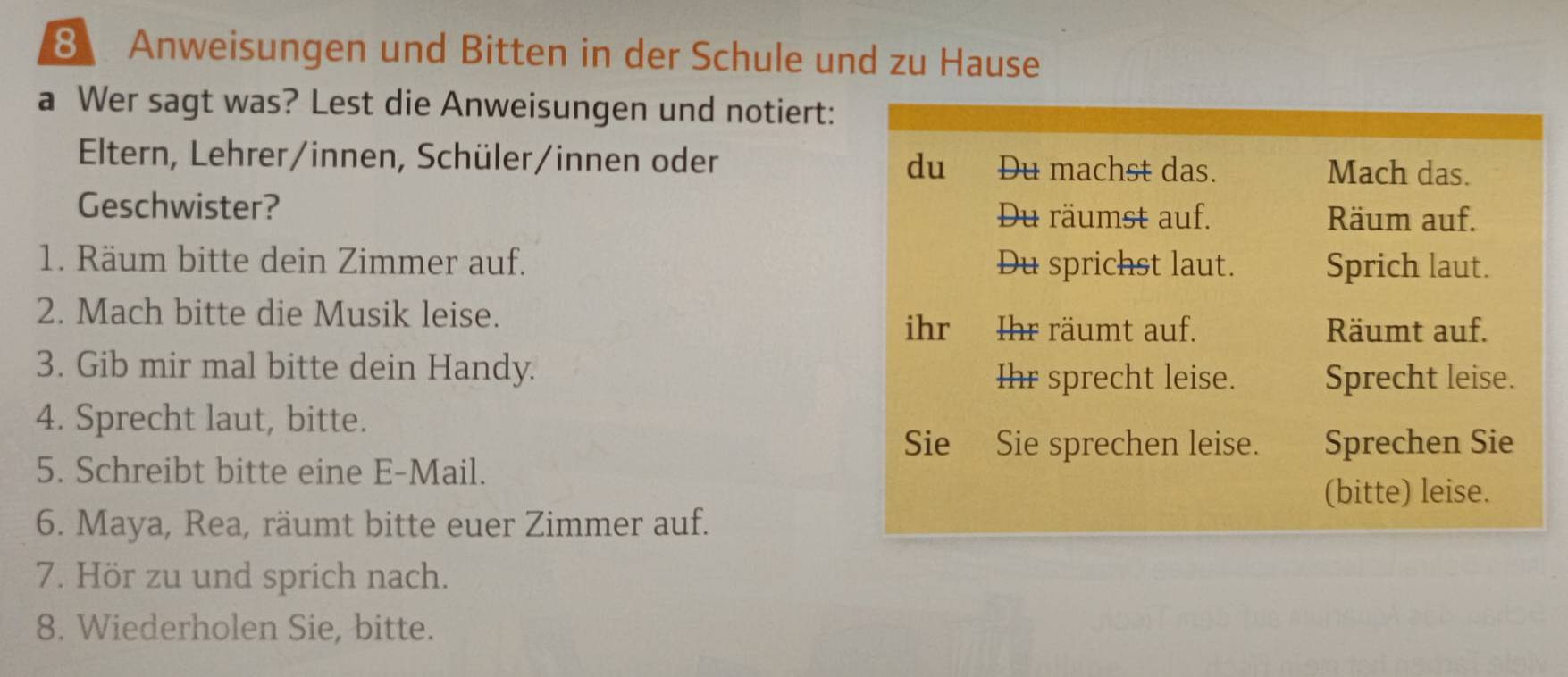 Anweisungen und Bitten in der Schule und zu Hause 
a Wer sagt was? Lest die Anweisungen und notiert: 
Eltern, Lehrer/innen, Schüler/innen oder du Du machst das. Mach das. 
Geschwister? Du räumst auf. Räum auf. 
1. Räum bitte dein Zimmer auf. Du sprichst laut. Sprich laut. 
2. Mach bitte die Musik leise. 
ihr Ihr räumt auf. Räumt auf. 
3. Gib mir mal bitte dein Handy. 
Ihr sprecht leise. Sprecht leise. 
4. Sprecht laut, bitte. 
Sie Sie sprechen leise. Sprechen Sie 
5. Schreibt bitte eine E-Mail. 
(bitte) leise. 
6. Maya, Rea, räumt bitte euer Zimmer auf. 
7. Hör zu und sprich nach. 
8. Wiederholen Sie, bitte.