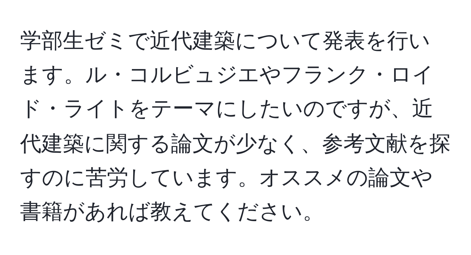 学部生ゼミで近代建築について発表を行います。ル・コルビュジエやフランク・ロイド・ライトをテーマにしたいのですが、近代建築に関する論文が少なく、参考文献を探すのに苦労しています。オススメの論文や書籍があれば教えてください。