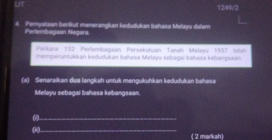 Li
1249/2
4. Peryataan berikut menerangkan kedudukan bahasa Melayu dalam 
Perlembagaan Negara, 
Perkara 152 Perlembagaan Persekutuan Tanah Melayu 1957 telah 
memperuntukkan kedudukan bahasa Melayu sebagai bahasa kebangsaan. 
(a) Senaraikan dua langkah untuk mengukuhkan kedudukan bahasa 
Melayu sebagai bahasa kebangsaan. 
(i)._ 
(ii)_ 
( 2 markah)