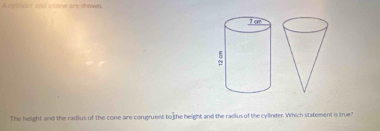 A cylleder and a cone are shown. 
The height and the radius of the cone are congruent to the height and the radius of the cylinder. Which statement is true?