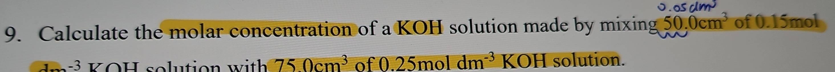 0.05dm^3
9. Calculate the molar concentration of a KOH solution made by mixing 50.0cm^3 of 0.15mol
1-3UOH Isolution with 750cm^3 of 0.25moldm^(-3) KOH solution.