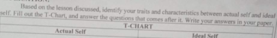 Based on the lesson discussed, identify your traits and characteristics between actual self and ideal 
self. Fill out the T-Chart, and answer the questions that comes after it. Write your answers in your paper. 
T-CHART 
Actual Self Ideal Self