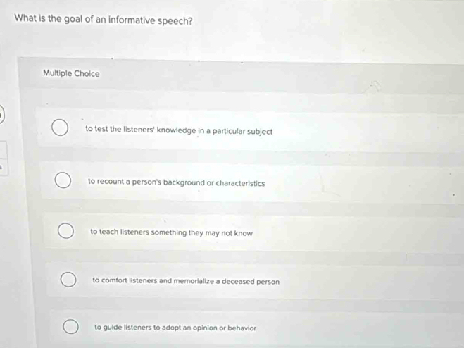 What is the goal of an informative speech?
Multiple Choice
to test the listeners' knowledge in a particular subject
to recount a person's background or characteristics
to teach listeners something they may not know
to comfort listeners and memorialize a deceased person
to guide listeners to adopt an opinion or behavior