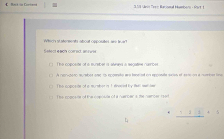 《 Back to Content : 3.15 Unit Test: Rational Numbers - Part 1
Which statements about opposites are true?
Select each correct answer
The opposite of a number is always a negative number
A non-zero number and its opposite are located on opposite sides of zero on a number line
The opposite of a number is 1 divided by that number
The opposite of the opposite of a number is the number itself
_ 12345