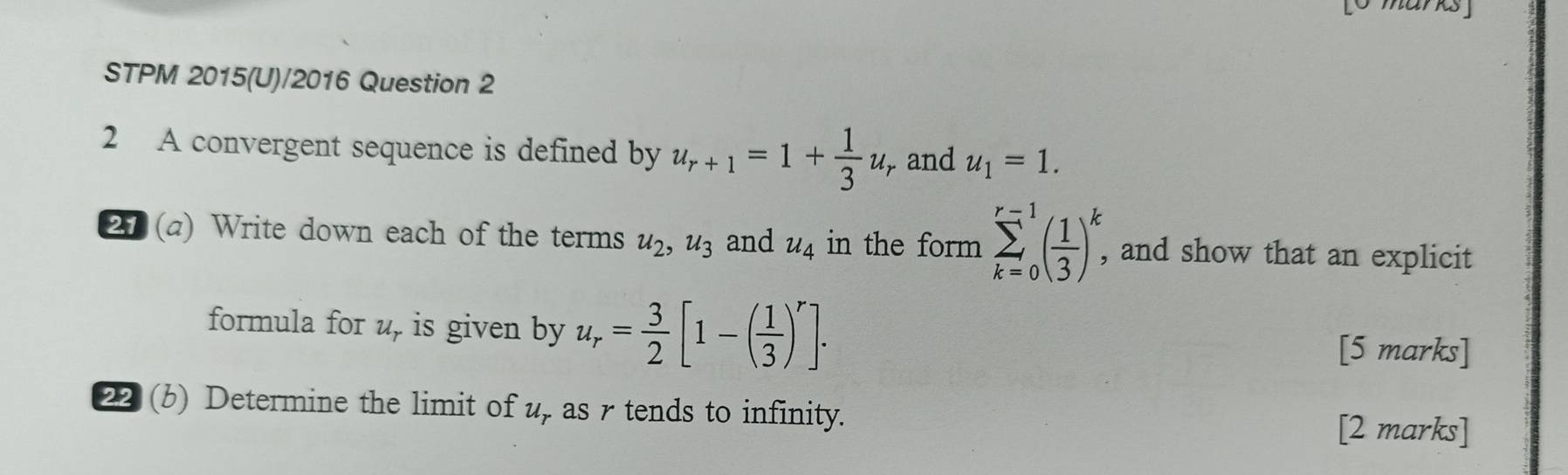 STPM 2015(U)/2016 Question 2 
2 A convergent sequence is defined by u_r+1=1+ 1/3 u_r and u_1=1. 
21 (a) Write down each of the terms u_2, u_3 and u_4 in the form sumlimits _(k=0)^(r-1)( 1/3 )_,^k, , and show that an explicit 
formula for u, is given by u_r= 3/2 [1-( 1/3 )^r]. 
[5 marks] 
22 (b) Determine the limit of u, as r tends to infinity. 
[2 marks]