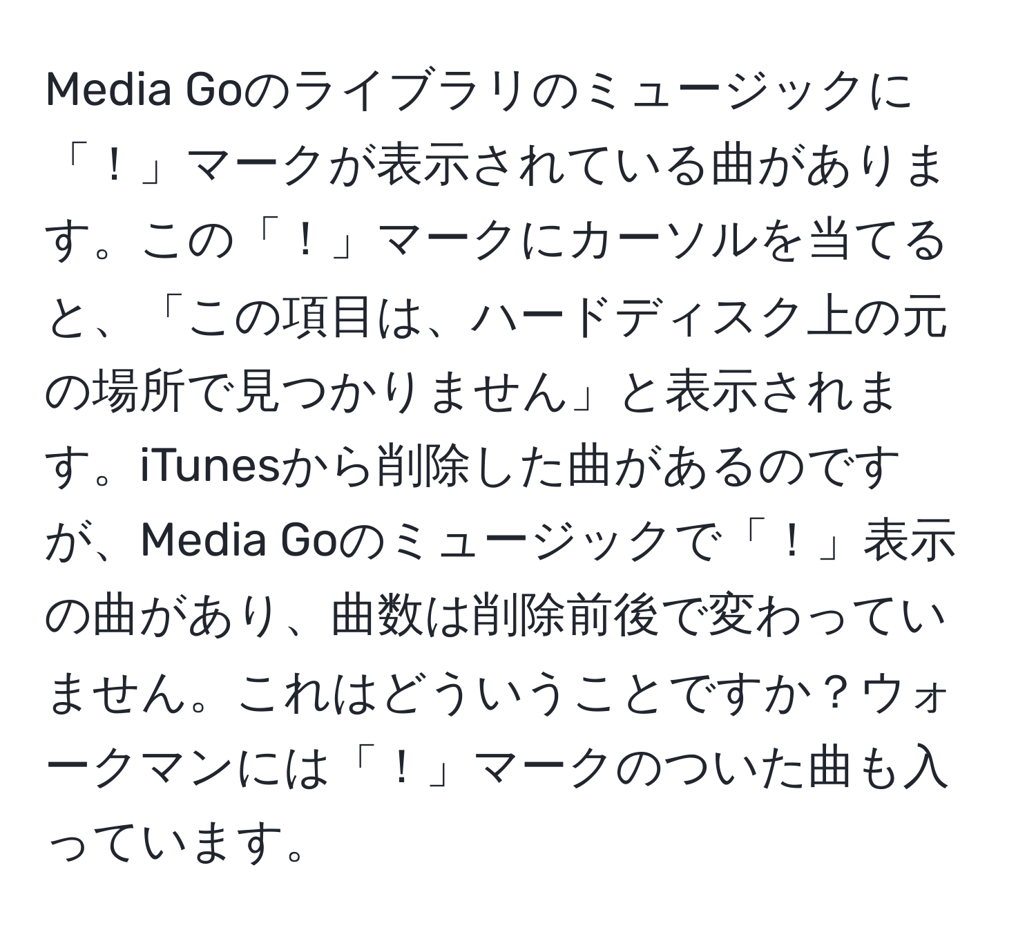 Media Goのライブラリのミュージックに「！」マークが表示されている曲があります。この「！」マークにカーソルを当てると、「この項目は、ハードディスク上の元の場所で見つかりません」と表示されます。iTunesから削除した曲があるのですが、Media Goのミュージックで「！」表示の曲があり、曲数は削除前後で変わっていません。これはどういうことですか？ウォークマンには「！」マークのついた曲も入っています。