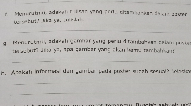 Menurutmu, adakah tulisan yang perlu ditambahkan dalam poster 
tersebut? Jika ya, tulislah. 
_ 
g. Menurutmu, adakah gambar yang perlu ditambahkan dalam poster 
tersebut? Jika ya, apa gambar yang akan kamu tambahkan? 
_ 
h. Apakah informasi dan gambar pada poster sudah sesuai? Jelaska 
_ 
_