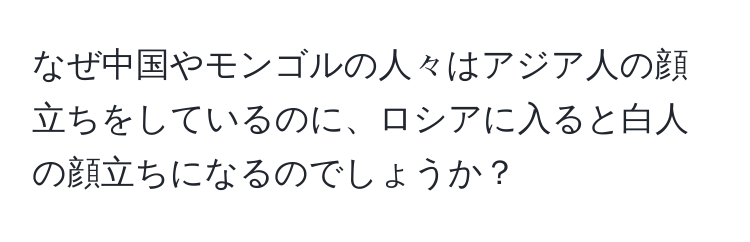 なぜ中国やモンゴルの人々はアジア人の顔立ちをしているのに、ロシアに入ると白人の顔立ちになるのでしょうか？