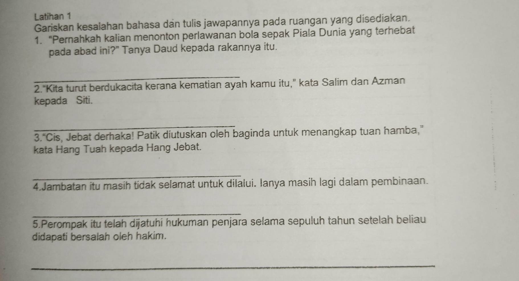 Latihan 1 
Gariskan kesalahan bahasa dan tulis jawapannya pada ruangan yang disediakan. 
1. “Pernahkah kalian menonton perlawanan bola sepak Piala Dunia yang terhebat 
pada abad ini?” Tanya Daud kepada rakannya itu. 
_ 
2.“Kita turut berdukacita kerana kematian ayah kamu itu,” kata Salim dan Azman 
kepada Siti. 
_ 
3.“Cis, Jebat derhaka! Patik diutuskan oleh baginda untuk menangkap tuan hamba,” 
kata Hang Tuah kepada Hang Jebat. 
_ 
4.Jambatan itu masih tídak selamat untuk dilalui. Ianya masih lagi dalam pembinaan. 
_ 
5.Perompak itu telah dijatuhi hukuman penjara selama sepuluh tahun setelah beliau 
didapati bersalah oleh hakim. 
_