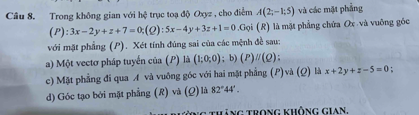 Trong không gian với hệ trục toạ độ Oxyz , cho điểm A(2;-1;5) và các mặt phẳng 
L ):3x-2y+z+7=0;(Q):5x-4y+3z+1=0.Gọi (R) là mặt phẳng chứa Ox và vuông góc 
với mặt phẳng (P). Xét tính đúng sai của các mệnh đề sau: 
a) Một vectơ pháp tuyến của (P) là (1;0;0); b) (P)//(Q) : 
c) Mặt phẳng đi qua A và vuông góc với hai mặt phẳng (P)và (Q) là x+2y+z-5=0. 
d) Góc tạo bởi mặt phẳng (R) và (Q) là 82°44'. 
g tháng trong không gian.